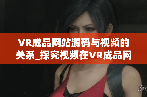 VR成品网站源码与视频的关系_探究视频在VR成品网站源码中的作用