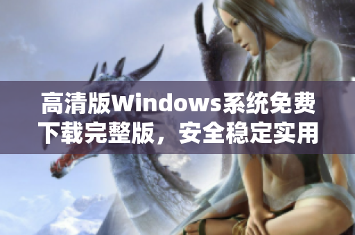 高清版Windows系统免费下载完整版，安全稳定实用，操作简便适合个人和商务使用