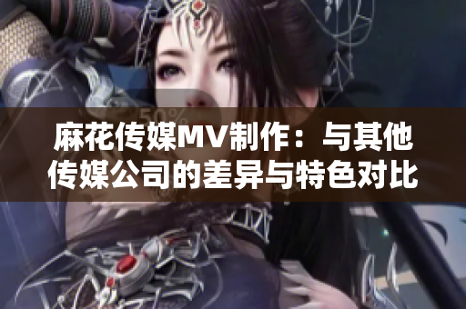 麻花传媒MV制作：与其他传媒公司的差异与特色对比