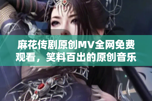 麻花传剧原创MV全网免费观看，笑料百出的原创音乐视频超级精彩