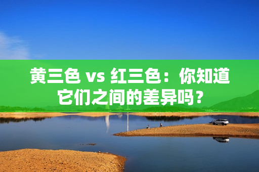 黄三色 vs 红三色：你知道它们之间的差异吗？