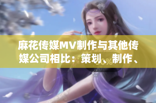 麻花传媒MV制作与其他传媒公司相比：策划、制作、创意有何不同？(1)