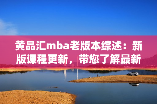 黄品汇mba老版本综述：新版课程更新，带您了解最新变化和优势(1)