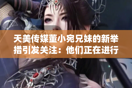 天美传媒董小宛兄妹的新举措引发关注：他们正在进行怎样的行动？(1)