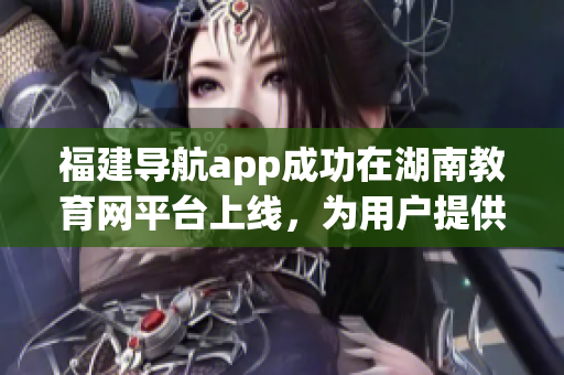 福建导航app成功在湖南教育网平台上线，为用户提供更便捷的服务(1)