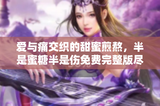 爱与痛交织的甜蜜煎熬，半是蜜糖半是伤免费完整版尽览无遗