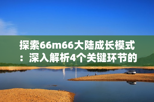 探索66m66大陆成长模式：深入解析4个关键环节的实操技巧