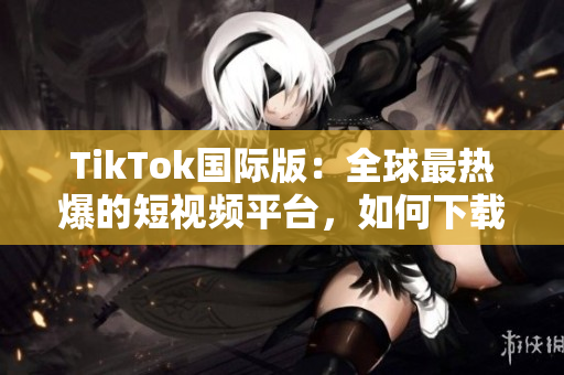 TikTok国际版：全球最热爆的短视频平台，如何下载使用？