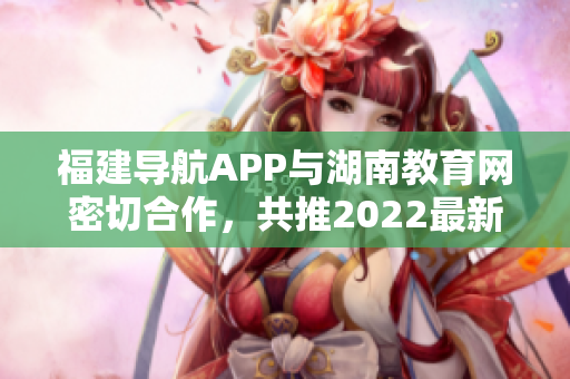 福建导航APP与湖南教育网密切合作，共推2022最新版！