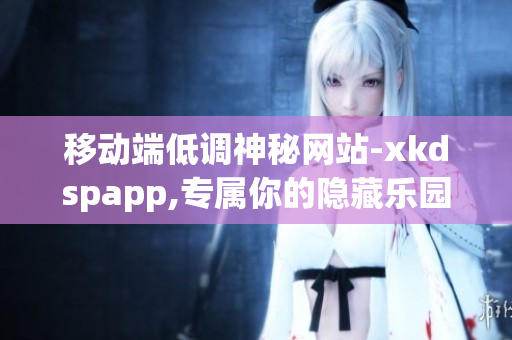 移动端低调神秘网站-xkdspapp,专属你的隐藏乐园(1)