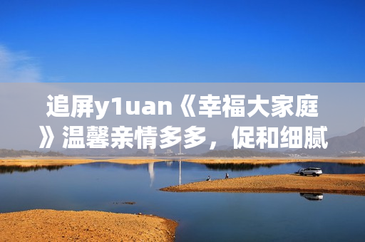 追屏y1uan《幸福大家庭》温馨亲情多多，促和细腻生活点滴  