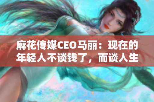 麻花传媒CEO马丽：现在的年轻人不谈钱了，而谈人生价值观！