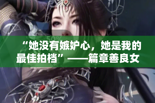 “她没有嫉妒心，她是我的最佳拍档”——篇章善良女友的故事