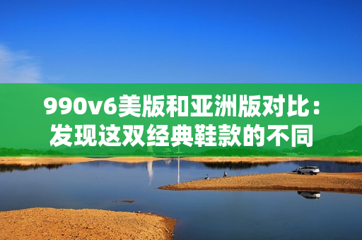 990v6美版和亚洲版对比：发现这双经典鞋款的不同