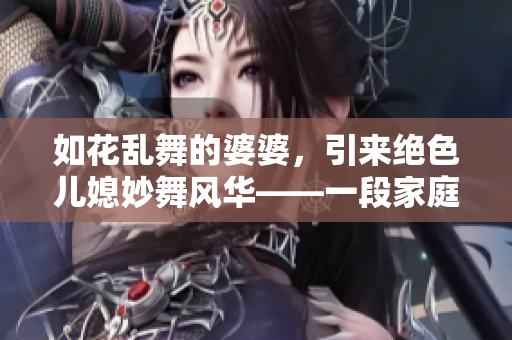 如花乱舞的婆婆，引来绝色儿媳妙舞风华——一段家庭竞争的故事