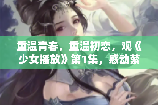 重温青春，重温初恋，观《少女播放》第1集，感动萦绕心头