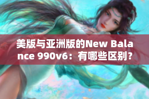 美版与亚洲版的New Balance 990v6：有哪些区别？