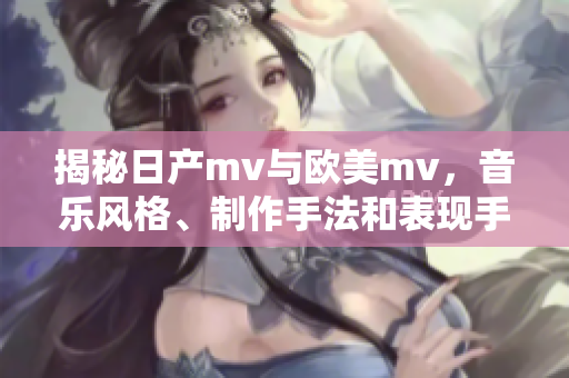 揭秘日产mv与欧美mv，音乐风格、制作手法和表现手段的差异