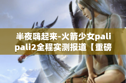 半夜嗨起来-火箭少女palipali2全程实测报道【重磅】(1)