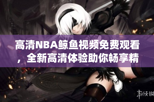 高清NBA鲸鱼视频免费观看，全新高清体验助你畅享精彩比赛(1)