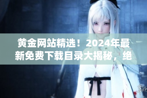 黄金网站精选！2024年最新免费下载目录大揭秘，绝对不容错过！(1)