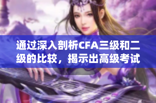 通过深入剖析CFA三级和二级的比较，揭示出高级考试的重要性(1)