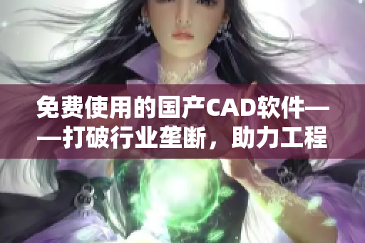 免费使用的国产CAD软件——打破行业垄断，助力工程设计