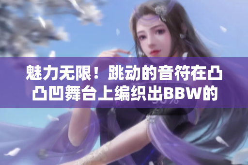 魅力无限！跳动的音符在凸凸凹舞台上编织出BBW的独特旋律