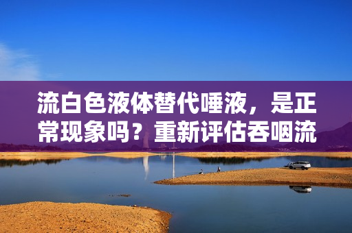 流白色液体替代唾液，是正常现象吗？重新评估吞咽流体的正常反应。