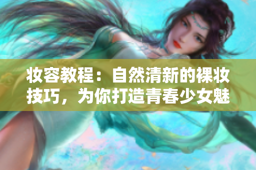 妆容教程：自然清新的裸妆技巧，为你打造青春少女魅力