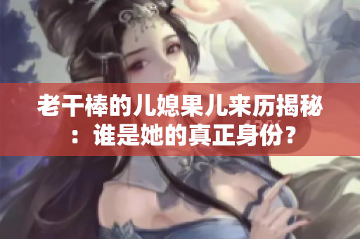 老干棒的儿媳果儿来历揭秘：谁是她的真正身份？