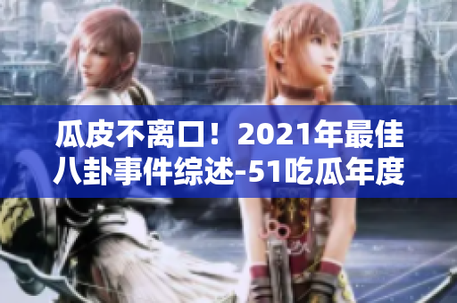 瓜皮不离口！2021年最佳八卦事件综述-51吃瓜年度报告