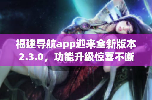 福建导航app迎来全新版本2.3.0，功能升级惊喜不断