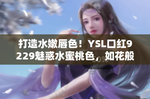 打造水嫩唇色！YSL口红9229魅惑水蜜桃色，如花般绽放夏日魅力