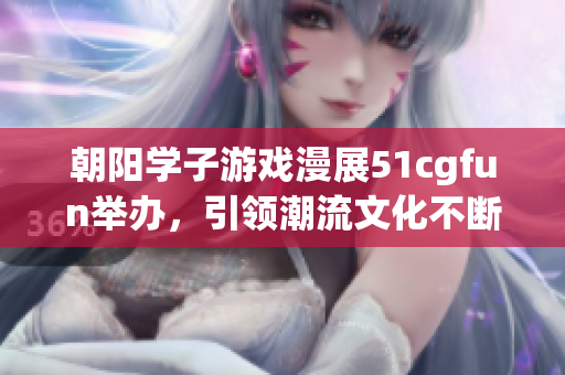 朝阳学子游戏漫展51cgfun举办，引领潮流文化不断创新