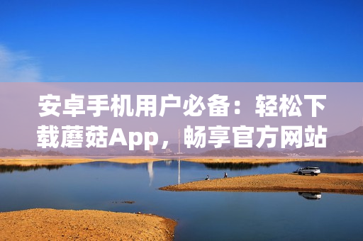 安卓手机用户必备：轻松下载蘑菇App，畅享官方网站精彩内容(1)