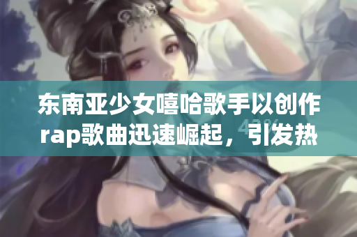 东南亚少女嘻哈歌手以创作rap歌曲迅速崛起，引发热烈争议