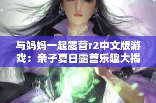 与妈妈一起露营r2中文版游戏：亲子夏日露营乐趣大揭秘