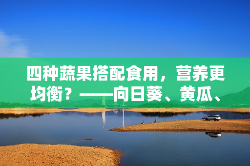 四种蔬果搭配食用，营养更均衡？——向日葵、黄瓜、榴莲、丝瓜搭配吃