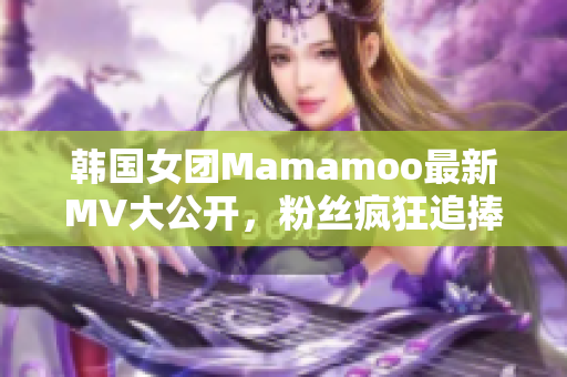 韩国女团Mamamoo最新MV大公开，粉丝疯狂追捧！