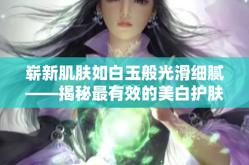 崭新肌肤如白玉般光滑细腻——揭秘最有效的美白护肤方法