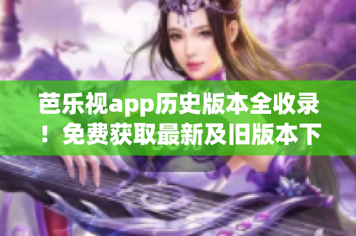 芭乐视app历史版本全收录！免费获取最新及旧版本下载攻略