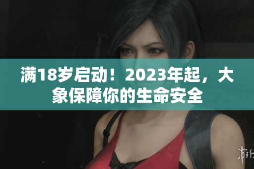 满18岁启动！2023年起，大象保障你的生命安全