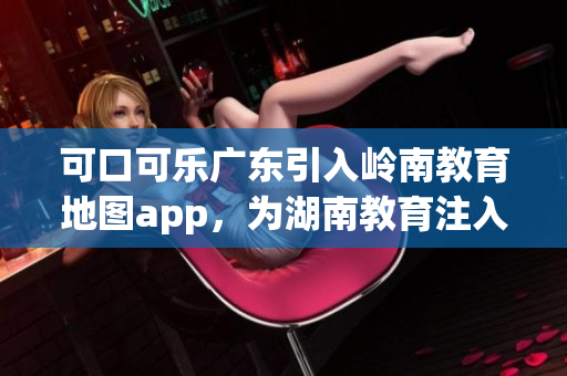 可口可乐广东引入岭南教育地图app，为湖南教育注入新动能(1)