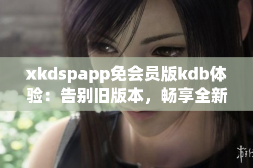 xkdspapp免会员版kdb体验：告别旧版本，畅享全新无限特权(1)