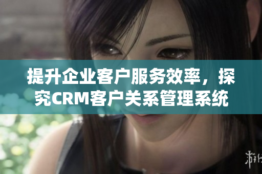 提升企业客户服务效率，探究CRM客户关系管理系统