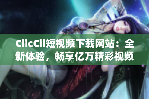 CiicCii短视频下载网站：全新体验，畅享亿万精彩视频(1)