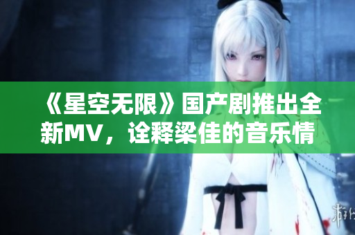 《星空无限》国产剧推出全新MV，诠释梁佳的音乐情怀