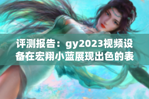 评测报告：gy2023视频设备在宏翔小蓝展现出色的表现