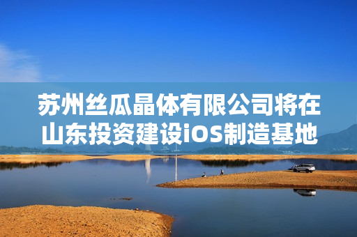 苏州丝瓜晶体有限公司将在山东投资建设iOS制造基地